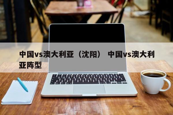 中国vs澳大利亚（沈阳） 中国vs澳大利亚阵型