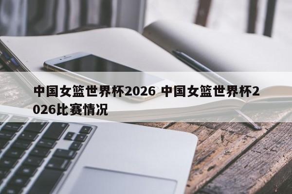 中国女篮世界杯2026 中国女篮世界杯2026比赛情况