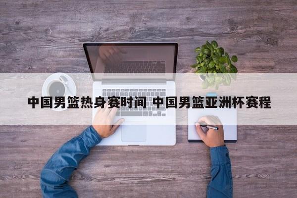 中国男篮热身赛时间 中国男篮亚洲杯赛程