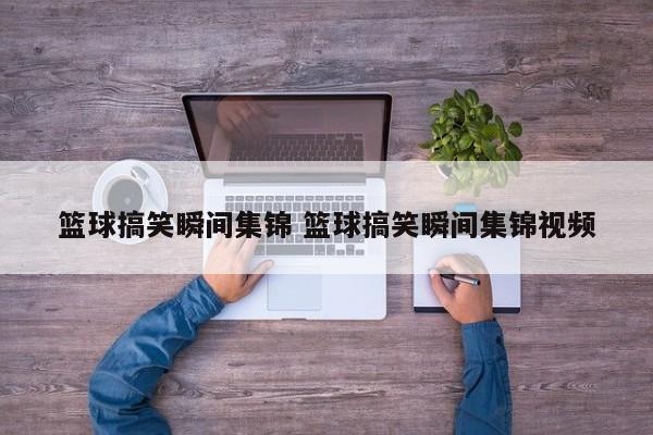 篮球搞笑瞬间集锦 篮球搞笑瞬间集锦视频