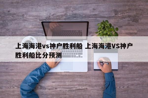 上海海港vs神户胜利船 上海海港VS神户胜利船比分预测