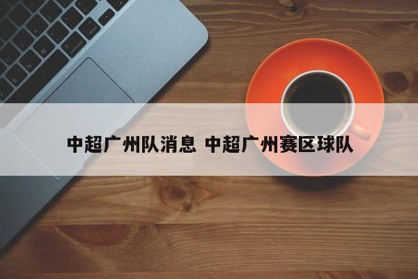 中超广州队消息 中超广州赛区球队