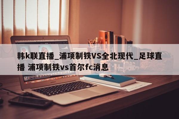 韩k联直播_浦项制铁VS全北现代_足球直播 浦项制铁vs首尔fc消息