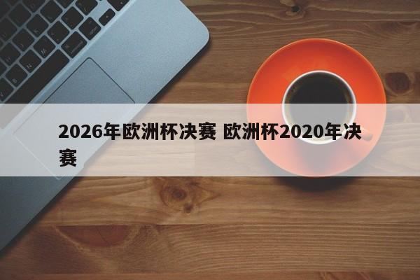 2026年欧洲杯决赛 欧洲杯2020年决赛
