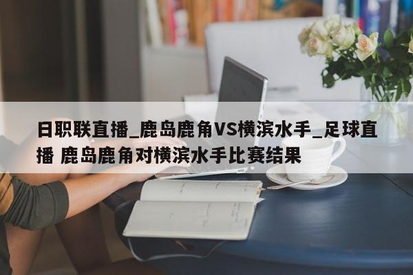 日职联直播_鹿岛鹿角VS横滨水手_足球直播 鹿岛鹿角对横滨水手比赛结果