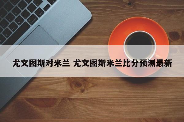 尤文图斯对米兰 尤文图斯米兰比分预测最新