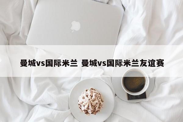 曼城vs国际米兰 曼城vs国际米兰友谊赛