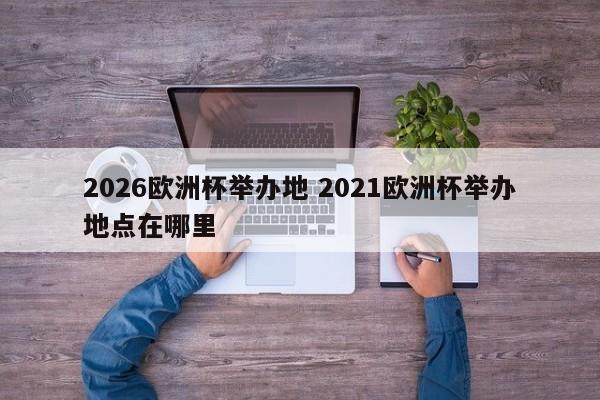 2026欧洲杯举办地 2021欧洲杯举办地点在哪里