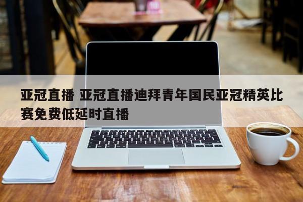 亚冠直播 亚冠直播迪拜青年国民亚冠精英比赛免费低延时直播