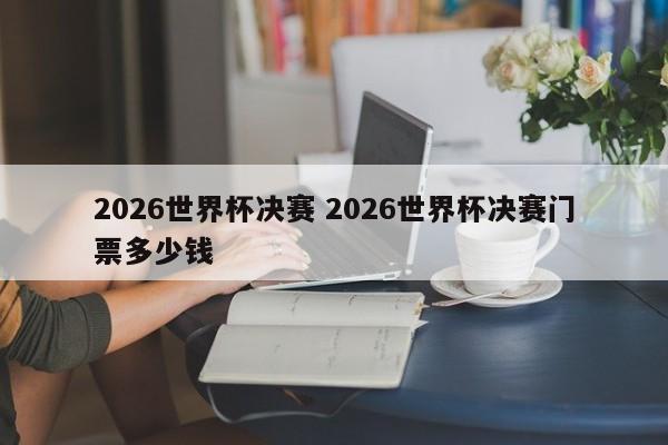2026世界杯决赛 2026世界杯决赛门票多少钱