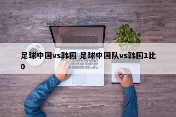 足球中国vs韩国 足球中国队vs韩国1比0