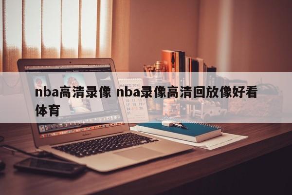 nba高清录像 nba录像高清回放像好看体育