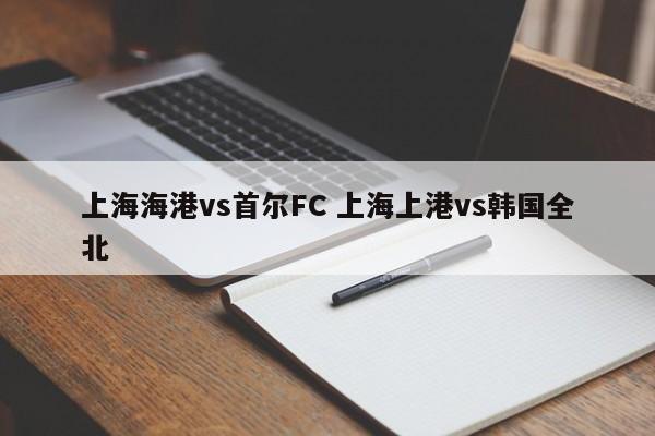 上海海港vs首尔FC 上海上港vs韩国全北